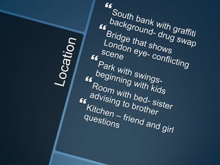 Location South bank with graffiti background- drug swap Bridge that shows London eye- conflicting scenePark with swings- beginning with kidsRoom with bed- sister advising to brotherKitchen – friend and girl questions