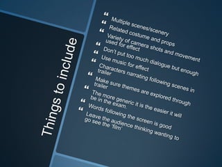 Things to includeMultiple scenes/scenery Related costume and props Variety of camera shots and movement used for effectDon’t put too much dialogue but enough Use music for effectCharacters narrating following scenes in trailerMake sure themes are explored through trailer  The more generic it is the easier it will be in the exam. Words following the screen is good Leave the audience thinking wanting to go see the ‘film’ 