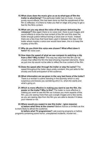 15. What clues does the music give us as to what type of film the
       trailer is advertising? This particular trailer has no music, it is just
       purely sound effects, this has been done so that the spookiness of the
       film is reflected, it is there to make you feel on edge and jumpy to get a
       feel for the films content.

   16. What can you say about the voice of the person delivering the
       voiceover? Also again there is no voice over, there is just images and
       sound effects to show the true content of the film and this does the
       trailer enough justice without having a voice over or music. Instead
       there are a few lines that have been used in between the clips in the
       trailer where maybe a voice over would have been, this is to keep the
       mystery of the film.

   17. Why do you think this voice was chosen? What effect does it
       have? No voice over.

   18. How does the speed of what we see compare to watching a clip
       from a film? Why is this? This way key clips from the film can be
       chosen that reflect the film the best showing important elements. Were
       as just one clip would not be able to reflect the true content of the film.

   19. Does the speed alter through the trailer or stay the same? The
       speed throughout the trailer stays pretty constant, this just adds to the
       anxiety and build anticipation of the audience.

   20. What information are we given in the very last frame of the trailer?
       There is a women’s outline standing in the doorway which is very
       suspicious and leaves you wondering who it is, what she wants and
       what’s going on.

   21. Which is more effective in making you want to see the film, the
       poster or the trailer? Why is this? The trailer is more effective in
       making you want to see the film as it shows you more aspects of the
       film, you are seeing more than just a single images and a few words,
       as you are seeing clips from the film you are able to decide if it takes
       your interest or not.

    22. Where would you expect to see this trailer : (give reasons)
        a) before what films at the cinema? Before horrors or thrillers as this
is more likely to attract the audience.
        b) before what TV programmes? Late evening programs or before
programs containing some horror, unexplained incidents, murder ect…
 
