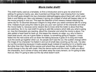 Movie trailer draft1
This draft mainly used as a template, to find a introduction and to give me what kind of
editing I'm going to mainly use, also it pointed out things that I was missing from my trailer.
So this draft goes straight into two characters talking/bragging about there self, which used
fade in and fading out, also cuts between it giving you images of what will happen later on in
the movie jumping in and out. This kept the attention of the viewers instead watching the
same clip for 10 seconds because it begins to drag when you watch someone talk for a long
time. Instead of just using the video to give you your own opinion of the character and what
the movie trailer is, because some viewers like to know what the trailer is about that they
are watching. So in my next draft I'm going to add title screens which tells you what is going
on, how the characters are reacting, about the character and what the movie is about. I've
also added a heart beat for back up, this keeps the viewers on edge. e.g. why is there a
heart beat sound, why as it gone faster or slower, Is something going to happen. I cross
faded into the next scene and cut down the talking because it goes on to long and made
sure the words go together when cut. So people don't see the cut, the sudden change within
the image of my character I've faded in and out of small clips covering up the cuts. I've also
cut out the screaming because it made people laugh instead of reacting to it in a fearful way.
But other then that I liked all the scenes and where they are placed, but the other things I
would change is the clip with mask I like the dance scene and the music, it tells you about
the characters, but it comes of story and takes away the scary tension, so I'm going to take
that out. Also I'm going to take out the clip what doesn't work
 