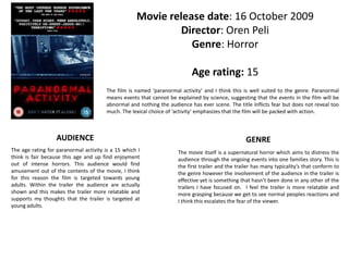 Movie release date: 16 October 2009 
Director: Oren Peli 
Genre: Horror 
Age rating: 15 
The film is named ‘paranormal activity’ and I think this is well suited to the genre. Paranormal 
means events that cannot be explained by science, suggesting that the events in the film will be 
abnormal and nothing the audience has ever scene. The title inflicts fear but does not reveal too 
much. The lexical choice of ‘activity’ emphasizes that the film will be packed with action. 
AUDIENCE GENRE 
The age rating for paranormal activity is a 15 which I 
think is fair because this age and up find enjoyment 
out of intense horrors. This audience would find 
amusement out of the contents of the movie, I think 
for this reason the film is targeted towards young 
adults. Within the trailer the audience are actually 
shown and this makes the trailer more relatable and 
supports my thoughts that the trailer is targeted at 
young adults. 
The movie itself is a supernatural horror which aims to distress the 
audience through the ongoing events into one families story. This is 
the first trailer and the trailer has many typicality’s that conform to 
the genre however the involvement of the audience in the trailer is 
effective yet is something that hasn’t been done in any other of the 
trailers I have focused on. I feel the trailer is more relatable and 
more grasping because we get to see normal peoples reactions and 
I think this escalates the fear of the viewer. 
 