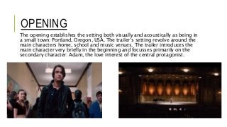 OPENING
The opening establishes the setting both visually and acoustically as being in
a small town: Portland, Oregon, USA. The trailer’s setting revolve around the
main characters home, school and music venues. The trailer introduces the
main character very briefly in the beginning and focusses primarily on the
secondary character: Adam, the love interest of the central protagonist.
 