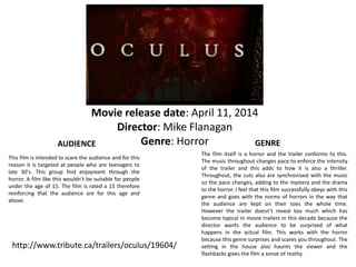 Movie release date: April 11, 2014 
Director: Mike Flanagan 
Genre: Horror 
AUDIENCE 
This film is intended to scare the audience and for this 
reason it is targeted at people who are teenagers to 
late 30's. This group find enjoyment through the 
horror. A film like this wouldn't be suitable for people 
under the age of 15. The film is rated a 15 therefore 
reinforcing that the audience are for this age and 
above. 
http://www.tribute.ca/trailers/oculus/19604/ 
GENRE 
The film itself is a horror and the trailer conforms to this. 
The music throughout changes pace to enforce the intensity 
of the trailer and this adds to how it is also a thriller. 
Throughout, the cuts also are synchronised with the music 
so the pace changes, adding to the mystery and the drama 
to the horror. I feel that this film successfully obeys with this 
genre and goes with the norms of horrors in the way that 
the audience are kept on their toes the whole time. 
However the trailer doesn’t reveal too much which has 
become typical in movie trailers in this decade because the 
director wants the audience to be surprised of what 
happens in the actual film. This works with the horror 
because this genre surprises and scares you throughout. The 
setting in the house also haunts the viewer and the 
flashbacks gives the film a sense of reality. 
 