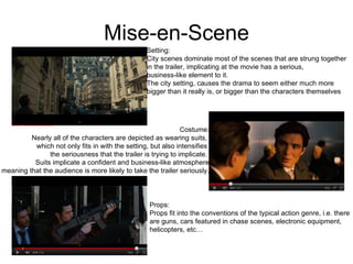 Mise-en-Scene Setting: City scenes dominate most of the scenes that are strung together  in the trailer, implicating at the movie has a serious,  business-like element to it.  The city setting, causes the drama to seem either much more bigger than it really is, or bigger than the characters themselves Costume: Nearly all of the characters are depicted as wearing suits,  which not only fits in with the setting, but also intensifies  the seriousness that the trailer is trying to implicate.  Suits implicate a confident and business-like atmosphere meaning that the audience is more likely to take the trailer seriously. Props: Props fit into the conventions of the typical action genre, i.e. there  are guns, cars featured in chase scenes, electronic equipment,  helicopters, etc… 