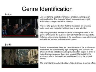 Genre Identification  Action Low key lighting created emphasises shadows, setting up an  ominous feeling. The character’s body language is very rigid, which also conveys a sense of intensity.  The use of a gun and the fact that the characters are wearing  suits, could also implicate that the movie is also a thriller.  The iconography has a major influence in linking the trailer to the genre, for instance the audience can tell that the trailer is part of a  thriller or action drama because of the use of guns, cars, electronics, and vehicles such as helicopters and planes.  Sci-Fi In most scenes where there are clear elements of the sci-fi drama the scenes are dominated by high key lighting, and contain a lot  of visual effects added during the pre-production stages in order to make the seems appear flashy and unusual. Manipulating the  shots add effects that could not be obtained during the original  filming.  The bright lighting and vivid colours helps to create a surreal effect. 