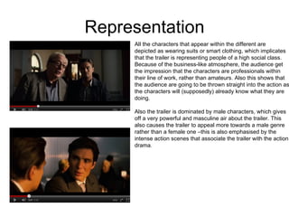 Representation All the characters that appear within the different are  depicted as wearing suits or smart clothing, which implicates that the trailer is representing people of a high social class.  Because of the business-like atmosphere, the audience get the impression that the characters are professionals within  their line of work, rather than amateurs. Also this shows that  the audience are going to be thrown straight into the action as the characters will (supposedly) already know what they are doing.  Also the trailer is dominated by male characters, which gives off a very powerful and masculine air about the trailer. This  also causes the trailer to appeal more towards a male genre rather than a female one –this is also emphasised by the  intense action scenes that associate the trailer with the action drama.  