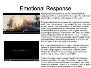 Emotional Response Action genres are intended to get the adrenaline glands  pumping in order to invoke excitement and grab the audiences’  attention by having them on the edges of their seats.  Trailers tend to tease the audience with unanswered questions which prompt the audience to buy a ticket. Big time movie stars are also means to sell tickets alone, since audience naturally  expect recognisable names to provide great performances.  Incidentally this is what “Inception” does. It gains appeal by  promoting its star actor and its director. The trailer even adds a tagline that points out that the director also made “The Dark Knight” movie, therefore they naturally expect “Inception” to be action packed and somewhat dark because of other movies,  without having to work too much on the trailer.  Also, trailers tend to string a montage of multiple shots strung  together in order to create a unified meaning. In “Inception” the trailer strings together a lot of action shots that aim to  intensify the atmosphere. Consequently, quick cuts strung  together help to imply a fast and exciting film.  Another thing that makes “Inception” exciting is the taglines that are inserted into the trailer. Some trailers rely on cliché  phrases, which sometimes are done incorrectly as they imply desperation. However, “Inception” is original and unique, which teases the audience, prompting them to buy a ticket.  