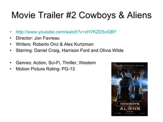 Movie Trailer #2 Cowboys & Aliens http://www.youtube.com/watch?v=zH7KZD5vGBY   Director: Jon Favreau  Writers: Roberto Orci & Alex Kurtzman  Starring: Daniel Craig, Harrison Ford and Olivia Wilde  Genres: Action, Sci-Fi, Thriller, Western  Motion Picture Rating: PG-13 