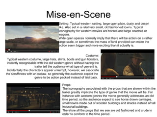 Mise-en-Scene Setting: Typical western setting, large open plain, dusty and desert like. Also set in a relatively small, old fashioned towns. Typical  iconography for western movies are horses and large coaches or  wagons.  Wide open spaces normally imply that there will be action on a rather large scale, or sometimes the mass of land provided can make the  action seem bigger and more exciting than it actually is.  Costume: Typical western costume, large hats, shirts, boots and gun holsters, instantly recognisable with the old western genre without having the trailer tell the audience what type of genre it is.  Incidentally the characters appear unkempt, however, we associate the scruffiness with an outlaw, so generally the audience expect the  genre to be action packed instead of laid back.  Props: The iconography associated with the props that are shown within the  trailer greatly implicate the type of genre that the movie will be. For  instance with western genres the movie generally addresses an old  time period, so the audience expect to see horse drawn carriages,  small towns made out of wooden buildings and shacks instead of tall industrial buildings.  Therefore all the props that we see are old fashioned and crude in  order to conform to the time period.  