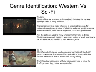 Genre Identification: Western Vs Sci-Fi Sci-Fi:  A lot of visual effects are used during scenes that imply the Sci-Fi genre, for example, there are evidence of a lot of post-production, such as mechanical effects added after during filming.  Bright high key lighting and artificial lighting can help to imply the  Sci-Fi genre as they create a surreal effect.  Western: Western films are scene as action packed, therefore the low key  lighting is used to imply intensity.  The iconography is a major influence in showing the genre, for  instance the costumes are that of what the audience would recognise  as western outfits, such as the large hats, boots and gun holsters.  Also the setting is used to imply what genre the trailer is. Since  Westerns are normally based in wide open plains, or small rural towns the audience expect the film to be a western genre.  