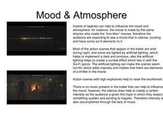 Mood & Atmosphere Inserts of taglines can help to influence the mood and  atmosphere, for instance, the movie is made by the same  director who made the “Iron Man” movies, therefore the  audience are expecting to see a movie that is intense, exciting and have some sci-fi elements to it.  Most of the action scenes that appear in the trailer are shot  during night, and some are lighted by artificial lighting, which  helps to implement a dark and ominous, also the artificial  lighting helps to create a surreal effect which ties in with the  Sci-Fi genre. The artificial lighting can make the scenes seem horrific which adds intensity and implies that there are elements of a thriller in the movie.  Action scenes with high explosives help to raise the excitement.  There is no music present in the trailer that can help to influence the mood, however, the silence does help to create a certain  intensity as the audience a given this hype in which they expect something sudden and exciting to happen. Therefore intensity is also accomplished through the lack of music.  