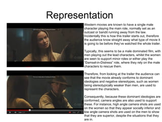 Representation  Western movies are known to have a single male  character playing the main role, normally set as an  outcast or bandit running away from the law.  Incidentally this is how this trailer starts out, therefore  the audience know straight away what type of movie it is going to be before they’ve watched the whole trailer. Typically, this seems to be a male dominated film, with men playing out the lead characters, whilst the women are seen to support minor roles or either play the  “ Damsel-in-Distress” role, where they rely on the male characters to rescue them.  Therefore, from looking at the trailer the audience can see that the movie already conforms to dominant  ideologies and negative stereotypes, such as women  being stereotypically weaker than men, are used to represent the characters.  Consequently, because these dominant ideologies are conformed, camera angles are also used to support  these. For instance, high angle camera shots are used on the women so that they appear socially inferior and  low angle camera shots are used on the men to show  that they are superior, despite the situations that they are in.  