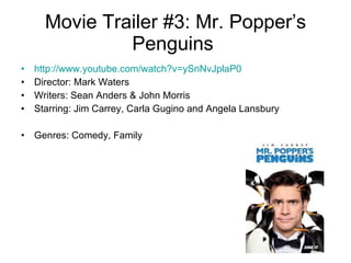 Movie Trailer #3: Mr. Popper’s Penguins  http://www.youtube.com/watch?v=ySnNvJplaP0 Director: Mark Waters Writers: Sean Anders & John Morris  Starring: Jim Carrey, Carla Gugino and Angela Lansbury Genres: Comedy, Family  