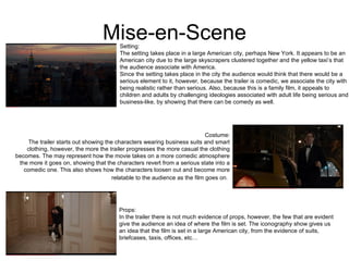 Mise-en-Scene Setting: The setting takes place in a large American city, perhaps New York. It appears to be an American city due to the large skyscrapers clustered together and the yellow taxi’s that the audience associate with America.  Since the setting takes place in the city the audience would think that there would be a serious element to it, however, because the trailer is comedic, we associate the city with being realistic rather than serious. Also, because this is a family film, it appeals to children and adults by challenging ideologies associated with adult life being serious and business-like, by showing that there can be comedy as well.  Costume: The trailer starts out showing the characters wearing business suits and smart clothing, however, the more the trailer progresses the more casual the clothing becomes. The may represent how the movie takes on a more comedic atmosphere the more it goes on, showing that the characters revert from a serious state into a comedic one. This also shows how the characters loosen out and become more relatable to the audience as the film goes on.   Props: In the trailer there is not much evidence of props, however, the few that are evident give the audience an idea of where the film is set. The iconography show gives us an idea that the film is set in a large American city, from the evidence of suits, briefcases, taxis, offices, etc…  