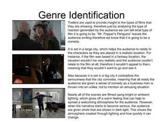 Genre Identification Trailers are used to provide insight to the types of films that they are showing, therefore just by analysing the type of reaction generated by the audience we can tell what type of film it is going to be. “Mr. Popper’s Penguins” leaves the audience smiling therefore we know that it is going to be a comedy.  It is set in a large city, which helps the audience to relate to the characters as they are placed in a realistic location. For instance, if the film was based in a fantasy location, the situation wouldn’t be very realistic and the audience couldn’t relate to the film at all, therefore it wouldn’t appeal to them, meaning that they wouldn’t want to go and see it. Also because it is set in a big city it contradicts the seriousness that the city connotes, meaning that all ready the audience are given a sense of comedy as a business man is thrown into an unlike, not to mention an amusing situation.  Nearly all of the scenes are filmed using bright or ambient lighting, which gives off a warm feeling that can help to spread a welcoming atmosphere for the audience. However, when the narrative starts to become serious, the audience are given shots that are shown in dark light. This shows the atmosphere created through lighting and how quickly it can change.  