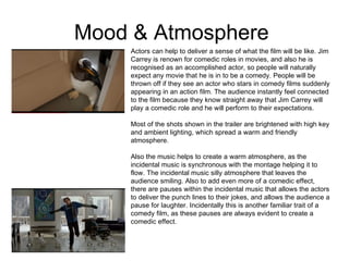 Mood & Atmosphere  Actors can help to deliver a sense of what the film will be like. Jim Carrey is renown for comedic roles in movies, and also he is recognised as an accomplished actor, so people will naturally expect any movie that he is in to be a comedy. People will be thrown off if they see an actor who stars in comedy films suddenly appearing in an action film. The audience instantly feel connected to the film because they know straight away that Jim Carrey will play a comedic role and he will perform to their expectations.  Most of the shots shown in the trailer are brightened with high key and ambient lighting, which spread a warm and friendly atmosphere.  Also the music helps to create a warm atmosphere, as the incidental music is synchronous with the montage helping it to flow. The incidental music silly atmosphere that leaves the audience smiling. Also to add even more of a comedic effect, there are pauses within the incidental music that allows the actors to deliver the punch lines to their jokes, and allows the audience a pause for laughter. Incidentally this is another familiar trait of a comedy film, as these pauses are always evident to create a comedic effect.  