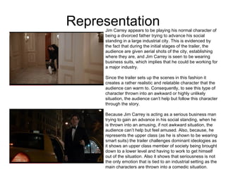 Representation Jim Carrey appears to be playing his normal character of being a divorced father trying to advance his social standing in a large industrial city. This is evidenced by the fact that during the initial stages of the trailer, the audience are given aerial shots of the city, establishing where they are, and Jim Carrey is seen to be wearing business suits, which implies that he could be working for a major industry.  Since the trailer sets up the scenes in this fashion it creates a rather realistic and relatable character that the audience can warm to. Consequently, to see this type of character thrown into an awkward or highly unlikely situation, the audience can’t help but follow this character through the story.  Because Jim Carrey is acting as a serious business man trying to gain an advance in his social standing, when he is thrown into an amusing, if not awkward situation, the audience can’t help but feel amused. Also, because, he represents the upper class (as he is shown to be wearing smart suits) the trailer challenges dominant ideologies as it shows an upper class member of society being brought down to a lower level and having to work to get himself out of the situation. Also it shows that seriousness is not the only emotion that is tied to an industrial setting as the main characters are thrown into a comedic situation.  