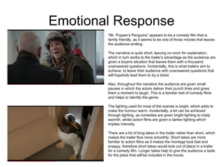 Emotional Response “ Mr. Popper’s Penguins” appears to be a comedy film that is family friendly, as it seems to be one of those movies that leaves the audience smiling.  The narrative is quite short, leaving no room for explanation, which in turn works to the trailer’s advantage as the audience are given a bizarre situation that leaves them with a thousand unanswered questions. Incidentally, this is what trailers aim to achieve: to leave their audience with unanswered questions that will hopefully lead them to by a ticket.  Also, throughout the narrative the audience are given small pauses in which the actors deliver their punch lines and gives them a moment to laugh. This is a familiar trait of comedy films and helps to identify the genre.  The lighting used for most of the scenes is bright, which adds to make the humour warm. Incidentally, a lot can be achieved through lighting, as comedies are given bright lighting to imply warmth, whilst action films are given a darker lighting which implies intensity.  There are a lot of long takes in the trailer rather than short, which makes the trailer flow more smoothly. Short takes are more familiar to action films as it makes the montage look fast and snappy, therefore short takes would look out of place in a trailer for a comedy film. Longer takes help to give the audience a taste for the jokes that will be included in the movie.  