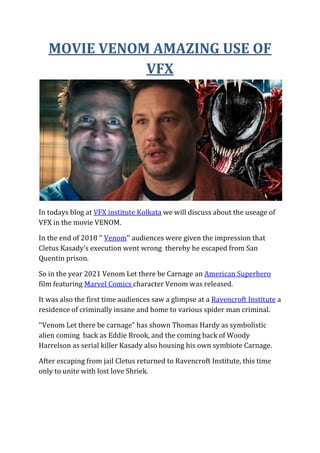 MOVIE VENOM AMAZING USE OF
VFX
In todays blog at VFX institute Kolkata we will discuss about the useage of
VFX in the movie VENOM.
In the end of 2018 ‘’ Venom’’ audiences were given the impression that
Cletus Kasady’s execution went wrong thereby he escaped from San
Quentin prison.
So in the year 2021 Venom Let there be Carnage an American Superhero
film featuring Marvel Comics character Venom was released.
It was also the first time audiences saw a glimpse at a Ravencroft Institute a
residence of criminally insane and home to various spider man criminal.
‘’Venom Let there be carnage” has shown Thomas Hardy as symbolistic
alien coming back as Eddie Brook, and the coming back of Woody
Harrelson as serial killer Kasady also housing his own symbiote Carnage.
After escaping from jail Cletus returned to Ravencroft Institute, this time
only to unite with lost love Shriek.
 