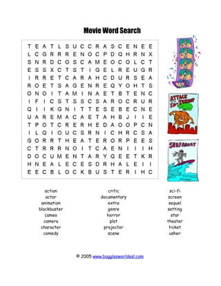 Movie Word Search




   action                  critic                sci-fi
   actor                documentary             screen
 animation                 extra                sequel
blockbuster                genre               setting
   cameo                   horror                 star
  camera                    plot               theater
 character               projector              ticket
  comedy                   scene                 usher




              © 2005 www.bogglesworldesl.com
 