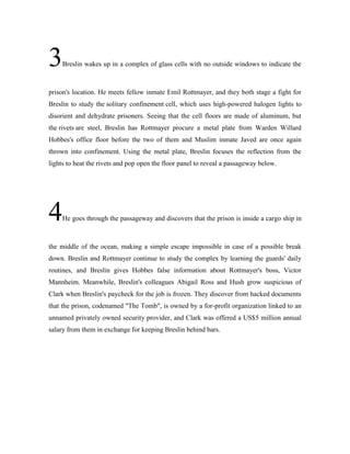 3Breslin wakes up in a complex of glass cells with no outside windows to indicate the
prison's location. He meets fellow inmate Emil Rottmayer, and they both stage a fight for
Breslin to study the solitary confinement cell, which uses high-powered halogen lights to
disorient and dehydrate prisoners. Seeing that the cell floors are made of aluminum, but
the rivets are steel, Breslin has Rottmayer procure a metal plate from Warden Willard
Hobbes's office floor before the two of them and Muslim inmate Javed are once again
thrown into confinement. Using the metal plate, Breslin focuses the reflection from the
lights to heat the rivets and pop open the floor panel to reveal a passageway below.
4He goes through the passageway and discovers that the prison is inside a cargo ship in
the middle of the ocean, making a simple escape impossible in case of a possible break
down. Breslin and Rottmayer continue to study the complex by learning the guards' daily
routines, and Breslin gives Hobbes false information about Rottmayer's boss, Victor
Mannheim. Meanwhile, Breslin's colleagues Abigail Ross and Hush grow suspicious of
Clark when Breslin's paycheck for the job is frozen. They discover from hacked documents
that the prison, codenamed "The Tomb", is owned by a for-profit organization linked to an
unnamed privately owned security provider, and Clark was offered a US$5 million annual
salary from them in exchange for keeping Breslin behind bars.
 