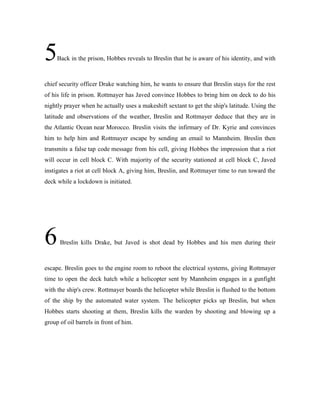 5Back in the prison, Hobbes reveals to Breslin that he is aware of his identity, and with
chief security officer Drake watching him, he wants to ensure that Breslin stays for the rest
of his life in prison. Rottmayer has Javed convince Hobbes to bring him on deck to do his
nightly prayer when he actually uses a makeshift sextant to get the ship's latitude. Using the
latitude and observations of the weather, Breslin and Rottmayer deduce that they are in
the Atlantic Ocean near Morocco. Breslin visits the infirmary of Dr. Kyrie and convinces
him to help him and Rottmayer escape by sending an email to Mannheim. Breslin then
transmits a false tap code message from his cell, giving Hobbes the impression that a riot
will occur in cell block C. With majority of the security stationed at cell block C, Javed
instigates a riot at cell block A, giving him, Breslin, and Rottmayer time to run toward the
deck while a lockdown is initiated.
6Breslin kills Drake, but Javed is shot dead by Hobbes and his men during their
escape. Breslin goes to the engine room to reboot the electrical systems, giving Rottmayer
time to open the deck hatch while a helicopter sent by Mannheim engages in a gunfight
with the ship's crew. Rottmayer boards the helicopter while Breslin is flushed to the bottom
of the ship by the automated water system. The helicopter picks up Breslin, but when
Hobbes starts shooting at them, Breslin kills the warden by shooting and blowing up a
group of oil barrels in front of him.
 