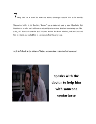 7They land on a beach in Morocco, where Rottmayer reveals that he is actually
Mannheim, Miller is his daughter, "Portos" was a codeword used to alert Mannheim that
Breslin was an ally, and Hobbes was originally unaware that Breslin's cover story was fake.
Later, at a Moroccan airfield, Ross informs Breslin that Clark had fled, but Hush tracked
him in Miami, and locked him in a container aboard a cargo ship.
Activity 3: Look at the pictures. Write a sentence that refers to what happened
speaks with the
doctor to help him
with someone
contartarse
 