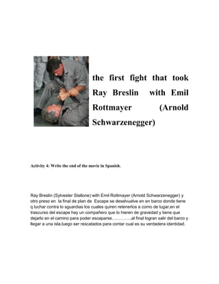 the first fight that took
Ray Breslin with Emil
Rottmayer (Arnold
Schwarzenegger)
Activity 4: Write the end of the movie in Spanish.
Ray Breslin (Sylvester Stallone) with Emil Rottmayer (Arnold Schwarzenegger) y
otro preso en la final de plan de Escape se deselvuelve en en barco donde tiene
q luchar contra lo sguardias los cuales quiren retenerlos a como de lugar,en el
trascurso del escape hay un compañero que lo hieren de gravedad y tiene que
dejarlo en el camino para poder escaparse…………..al final logran salir del barco y
llegar a una isla,luego ser rescatados para contar cual es su verdadera identidad.
 