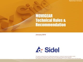 Engineering & Conveying 
MOVIGEAR 
Technical Rules & 
Recommendation 
January 2010 
This report is solely for the use of Sidel Group personnel. No part of it may be circulated, quoted, 
or reproduced for distribution outside Sidel Group organization without its prior approval. 
This material was used by Sidel Group during an oral presentation; it is not a complete record of the discussion. 
 