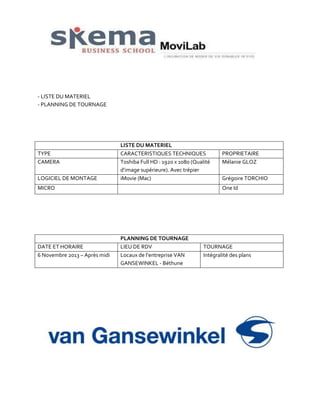 - LISTE DU MATERIEL
- PLANNING DE TOURNAGE

TYPE
CAMERA
LOGICIEL DE MONTAGE

LISTE DU MATERIEL
CARACTERISTIQUES TECHNIQUES
Toshiba Full HD : 1920 x 1080 (Qualité
d’image supérieure). Avec trépier
iMovie (Mac)

MICRO

DATE ET HORAIRE
6 Novembre 2013 – Après midi

PROPRIETAIRE
Mélanie GLOZ
Grégoire TORCHIO
One Id

PLANNING DE TOURNAGE
LIEU DE RDV
Locaux de l’entreprise VAN
GANSEWINKEL - Béthune

TOURNAGE
Intégralité des plans

 