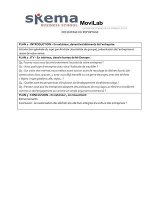 DECOUPAGE DU REPORTAGE

PLAN 1 : INTRODUCTION – En extérieur, devant les bâtiments de l’entreprise
Introduction générale du sujet par Aristote (Journaliste du groupe), présentation de l’entreprise et
raison de notre venue.
PLAN 2 : ITV – En intérieur, dans le bureau de Mr Denayer.
Q1: Pouvez-vous nous décrire brièvement l’activité de votre entreprise ?
Q2 : Avec quel type d’entreprise avez-vous l’habitude de travailler ?
Q3 : Sur votre site internet, vous mettez avant tout en avant le recyclage de déchets lourds (de
construction, bois, gravats..), avez-vous déjà travaillé sur ce genre de projet, avec des déchets
« légers » type gobelets café, stylos.. ?
Q4 : Quelles sont les perspectives d’évolution du développement durable/recyclage ?
Q5 : Pensez-vous que les entreprises adoptent des politiques de recyclage car elles les considèrent
comme un réel engagement ou comme un simple argument commercial ?
PLAN 3 : CONCLUSION – En extérieur , en mouvement
Remerciements
Conclusion : la revalorisation des déchets est-elle bien intégrée à la culture des entreprises ?

 