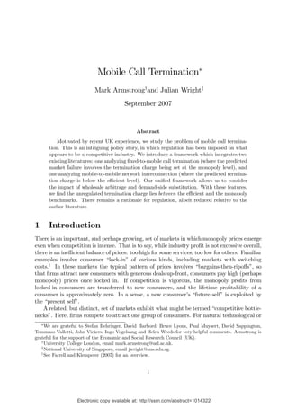 Mobile Call Termination∗
                            Mark Armstrong†and Julian Wright‡
                                         September 2007


                                               Abstract
            Motivated by recent UK experience, we study the problem of mobile call termina-
        tion. This is an intriguing policy story, in which regulation has been imposed on what
        appears to be a competitive industry. We introduce a framework which integrates two
        existing literatures: one analyzing ﬁxed-to-mobile call termination (where the predicted
        market failure involves the termination charge being set at the monopoly level), and
        one analyzing mobile-to-mobile network interconnection (where the predicted termina-
        tion charge is below the eﬃcient level). Our uniﬁed framework allows us to consider
        the impact of wholesale arbitrage and demand-side substitution. With these features,
        we ﬁnd the unregulated termination charge lies between the eﬃcient and the monopoly
        benchmarks. There remains a rationale for regulation, albeit reduced relative to the
        earlier literature.


1       Introduction
There is an important, and perhaps growing, set of markets in which monopoly prices emerge
even when competition is intense. That is to say, while industry proﬁt is not excessive overall,
there is an ineﬃcient balance of prices: too high for some services, too low for others. Familiar
examples involve consumer “lock-in” of various kinds, including markets with switching
costs.1 In these markets the typical pattern of prices involves “bargains-then-ripoﬀs”, so
that ﬁrms attract new consumers with generous deals up-front, consumers pay high (perhaps
monopoly) prices once locked in. If competition is vigorous, the monopoly proﬁts from
locked-in consumers are transferred to new consumers, and the lifetime proﬁtability of a
consumer is approximately zero. In a sense, a new consumer’s “future self” is exploited by
the “present self”.
    A related, but distinct, set of markets exhibit what might be termed “competitive bottle-
necks”. Here, ﬁrms compete to attract one group of consumers. For natural technological or
    ∗
     We are grateful to Stefan Behringer, David Harbord, Bruce Lyons, Paul Muysert, David Sappington,
Tommaso Valletti, John Vickers, Ingo Vogelsang and Helen Weeds for very helpful comments. Armstrong is
grateful for the support of the Economic and Social Research Council (UK).
   †
     University College London, email mark.armstrong@ucl.ac.uk.
   ‡
     National University of Singapore, email jwright@nus.edu.sg.
   1
     See Farrell and Klemperer (2007) for an overview.


                                                    1



                    Electronic copy available at: http://ssrn.com/abstract=1014322
 