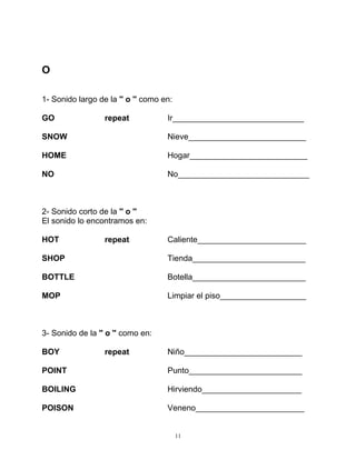 11
O
1- Sonido largo de la '' o '' como en:
GO repeat Ir_____________________________
SNOW Nieve__________________________
HOME Hogar__________________________
NO No_____________________________
2- Sonido corto de la '' o ''
El sonido lo encontramos en:
HOT repeat Caliente________________________
SHOP Tienda_________________________
BOTTLE Botella_________________________
MOP Limpiar el piso___________________
3- Sonido de la '' o '' como en:
BOY repeat Niño__________________________
POINT Punto_________________________
BOILING Hirviendo______________________
POISON Veneno________________________
 