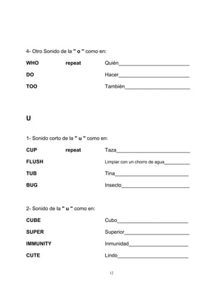 12
4- Otro Sonido de la '' o '' como en:
WHO repeat Quién_________________________
DO Hacer_________________________
TOO También_______________________
U
1- Sonido corto de la '' u '' como en:
CUP repeat Taza__________________________
FLUSH Limpiar con un chorro de agua_________
TUB Tina__________________________
BUG Insecto________________________
2- Sonido de la '' u '' como en:
CUBE Cubo_________________________
SUPER Superior_______________________
IMMUNITY Inmunidad_____________________
CUTE Lindo_________________________
 