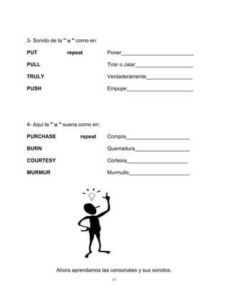 13
3- Sonido de la '' u '' como en:
PUT repeat Poner_________________________
PULL Tirar o Jalar____________________
TRULY Verdaderamente________________
PUSH Empujar_______________________
4- Aqui la '' u '' suena como en:
PURCHASE repeat Compra______________________
BURN Quemadura___________________
COURTESY Cortesia_____________________
MURMUR Murmullo_____________________
Ahora aprendamos las consonates y sus sonidos.
 
