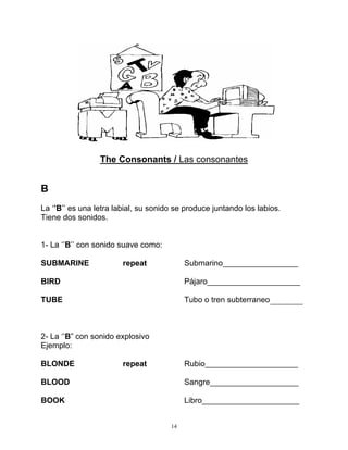 14
The Consonants / Las consonantes
B
La ‘’B’’ es una letra labial, su sonido se produce juntando los labios.
Tiene dos sonidos.
1- La ‘’B’’ con sonido suave como:
SUBMARINE repeat Submarino_________________
BIRD Pájaro_____________________
TUBE Tubo o tren subterraneo
2- La ‘’B” con sonido explosivo
Ejemplo:
BLONDE repeat Rubio_____________________
BLOOD Sangre____________________
BOOK Libro______________________
 