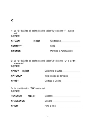 15
C
1- La ‘’C’’ cuando se escribe con la vocal ‘’E’’ o con la ‘’I’’ , suena
así.
Ejemplo:
CITIZEN repeat Ciudadano________________
CENTURY Siglo_____________________
LICENSE Permiso o Autorización_______
2- La ‘’C’’ cuando se escribe con la vocal ‘’A’’ o con la ‘’O’’ o la ‘’U’’,
suena así.
Ejemplo:
CANDY repeat Caramelo o Dulce_______________
CATCHUP Tipo e salsa de tomates___________
CRUST Corteza o Costra________________
3- La combinacion ‘’CH’’ suena así.
Ejemplo:
TEACHER repeat Maestro_______________________
CHALLENGE Desafío _______________________
CHILD Niña o niño_____________________
 