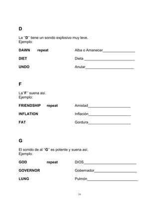 16
D
La ‘’D’’ tiene un sonido explosivo muy leve.
Ejemplo:
DAWN repeat Alba o Amanecer________________
DIET Dieta _________________________
UNDO Anular________________________
F
La’’F’’ suena así.
Ejemplo:
FRIENDSHIP repeat Amistad_____________________
INFLATION Inflación_____________________
FAT Gordura_____________________
G
El sonido de al ‘’G’’ es potente y suena así.
Ejemplo:
GOD repeat DIOS__________________________
GOVERNOR Gobernador_____________________
LUNG Pulmón_________________________
 