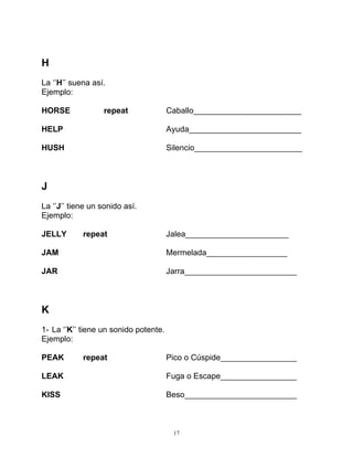 17
H
La ‘’H’’ suena así.
Ejemplo:
HORSE repeat Caballo________________________
HELP Ayuda_________________________
HUSH Silencio________________________
J
La ‘’J’’ tiene un sonido así.
Ejemplo:
JELLY repeat Jalea_______________________
JAM Mermelada__________________
JAR Jarra_________________________
K
1- La ‘’K’’ tiene un sonido potente.
Ejemplo:
PEAK repeat Pico o Cúspide_________________
LEAK Fuga o Escape_________________
KISS Beso_________________________
 
