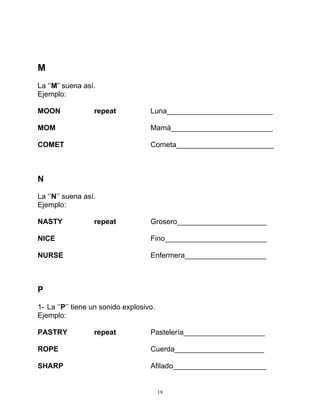 19
M
La ‘’M” suena así.
Ejemplo:
MOON repeat Luna__________________________
MOM Mamá_________________________
COMET Cometa________________________
N
La ‘’N’’ suena así.
Ejemplo:
NASTY repeat Grosero______________________
NICE Fino_________________________
NURSE Enfermera____________________
P
1- La ‘’P’’ tiene un sonido explosivo.
Ejemplo:
PASTRY repeat Pastelería____________________
ROPE Cuerda______________________
SHARP Afilado_______________________
 