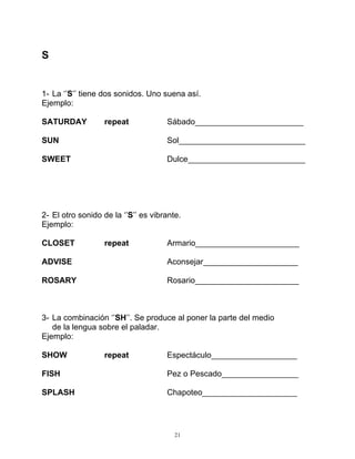 21
S
1- La ‘’S’’ tiene dos sonidos. Uno suena así.
Ejemplo:
SATURDAY repeat Sábado________________________
SUN Sol____________________________
SWEET Dulce__________________________
2- El otro sonido de la ‘’S’’ es vibrante.
Ejemplo:
CLOSET repeat Armario_______________________
ADVISE Aconsejar_____________________
ROSARY Rosario_______________________
3- La combinación ‘’SH’’. Se produce al poner la parte del medio
de la lengua sobre el paladar.
Ejemplo:
SHOW repeat Espectáculo___________________
FISH Pez o Pescado_________________
SPLASH Chapoteo_____________________
 
