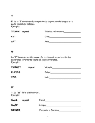 22
T
El de la ‘’T’’sonido se forma poniendo la punta de la lengua en la
parte frontal del paladar.
Ejemplo:
TITANIC repeat Titánico o Inmenso______________
CAT Gato__________________________
ART Arte___________________________
V
La ‘’V’’ tiene un sonido suave. Se produce al poner los dientes
superiores levemente sobre los labios inferiores.
Ejemplo:
VICTORY repeat Victoria________________________
FLAVOR Sabor_________________________
VOID Nulo__________________________
W
1- La ‘’W’’ tiene el sonido así.
Ejemplo:
WALL repeat Pared______________________________
WASP Avispa_____________________________
WINNER Vencedor o Ganador__________________
 