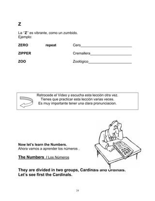 24
Z
La ‘’Z’’ es vibrante, como un zumbido.
Ejemplo:
ZERO repeat Cero__________________________
ZIPPER Cremallera_____________________
ZOO Zoológico______________________
Retrocede el Video y escucha esta lección otra vez.
Tienes que practicar esta lección varias veces.
Es muy importante tener una clara pronunciacion.
Now let’s learn the Numbers.
Ahora vamos a aprender los números .
The Numbers / Los Números
They are divided in two groups, Cardinals and Ordinals.
Let’s see first the Cardinals.
 