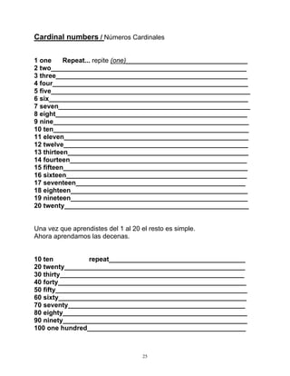 25
Cardinal numbers / Números Cardinales
1 one Repeat... repite (one)_________________________________
2 two_____________________________________________________
3 three____________________________________________________
4 four_____________________________________________________
5 five______________________________________________________
6 six______________________________________________________
7 seven____________________________________________________
8 eight____________________________________________________
9 nine_____________________________________________________
10 ten_____________________________________________________
11 eleven__________________________________________________
12 twelve__________________________________________________
13 thirteen_________________________________________________
14 fourteen________________________________________________
15 fifteen__________________________________________________
16 sixteen_________________________________________________
17 seventeen______________________________________________
18 eighteen________________________________________________
19 nineteen________________________________________________
20 twenty__________________________________________________
Una vez que aprendistes del 1 al 20 el resto es simple.
Ahora aprendamos las decenas.
10 ten repeat_____________________________________
20 twenty_________________________________________________
30 thirty__________________________________________________
40 forty___________________________________________________
50 fifty____________________________________________________
60 sixty___________________________________________________
70 seventy________________________________________________
80 eighty__________________________________________________
90 ninety__________________________________________________
100 one hundred___________________________________________
 