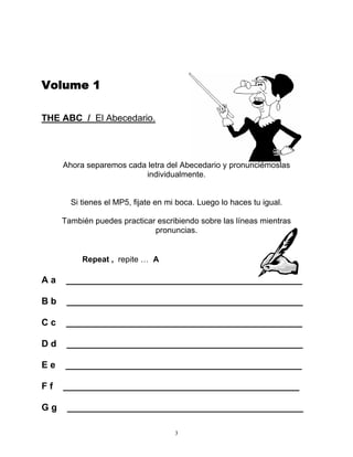 3
Volume 1
THE ABC / El Abecedario.
Ahora separemos cada letra del Abecedario y pronunciémoslas
individualmente.
Si tienes el MP5, fijate en mi boca. Luego lo haces tu igual.
También puedes practicar escribiendo sobre las líneas mientras
pronuncias.
Repeat , repite … A
A a ______________________________________________
B b ______________________________________________
C c ______________________________________________
D d ______________________________________________
E e ______________________________________________
F f ______________________________________________
G g ______________________________________________
 