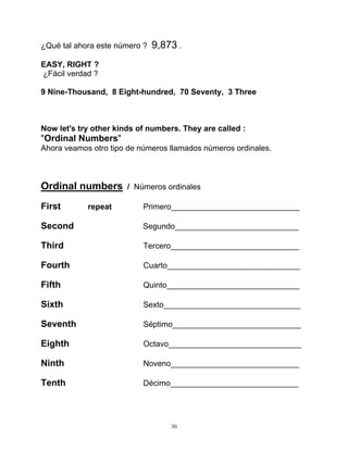 30
¿Qué tal ahora este número ? 9,873 .
EASY, RIGHT ?
¿Fácil verdad ?
9 Nine-Thousand, 8 Eight-hundred, 70 Seventy, 3 Three
Now let's try other kinds of numbers. They are called :
"Ordinal Numbers"
Ahora veamos otro tipo de números llamados números ordinales.
Ordinal numbers / Números ordinales
First repeat Primero_____________________________
Second Segundo____________________________
Third Tercero_____________________________
Fourth Cuarto______________________________
Fifth Quinto______________________________
Sixth Sexto_______________________________
Seventh Séptimo_____________________________
Eighth Octavo______________________________
Ninth Noveno_____________________________
Tenth Décimo_____________________________
 