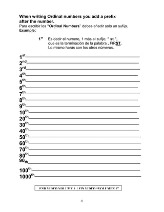 31
When writing Ordinal numbers you add a prefix
after the number.
Para escribir los ‘’Ordinal Numbers’’ debes añadir solo un sufijo.
Example:
1st
Es decir el numero, 1 más el sufijo, " st ",
que es la terminación de la palabra , FIRST.
Lo mismo harás con los otros números.
1st___________________________________________________________
2nd__________________________________________________________
3rd___________________________________________________________
4th__________________________________________________________
5th___________________________________________________________
6th__________________________________________________________
7th___________________________________________________________
8th__________________________________________________________
9th___________________________________________________________
10th________________________________________________________
20th_________________________________________________________
30th_________________________________________________________
40th_________________________________________________________
50th__________________________________________________________
60th__________________________________________________________
70th__________________________________________________________
80th__________________________________________________________
90th__________________________________________________________
100th________________________________________________________
1000th_______________________________________________________
END VIDEO VOLUME 1 ( FIN VIDEO “VOLUMEN 1”
 