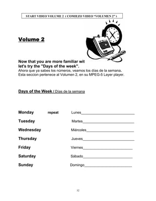 32
START VIDEO VOLUME 2 ( COMIEZO VIDEO “VOLUMEN 2” )
Volume 2
Now that you are more familiar with the numbers
let's try the ''Days of the week''.
Ahora que ya sabes los números, veamos los días de la semana.
Esta seccion pertenece al Volumen 2, en su MPEG-5 Layer player.
Days of the Week / Días de la semana
Monday repeat Lunes___________________________
Tuesday Martes__________________________
Wednesday Miércoles________________________
Thursday Jueves__________________________
Friday Viernes_________________________
Saturday Sábado_________________________
Sunday Domingo________________________
 