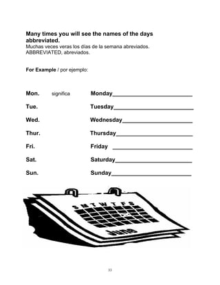 33
Many times you will see the names of the days
abbreviated.
Muchas veces veras los días de la semana abreviados.
ABBREVIATED, abreviados.
For Example / por ejemplo:
Mon. significa Monday_________________________
Tue. Tuesday_________________________
Wed. Wednesday______________________
Thur. Thursday________________________
Fri. Friday _________________________
Sat. Saturday________________________
Sun. Sunday_________________________
 