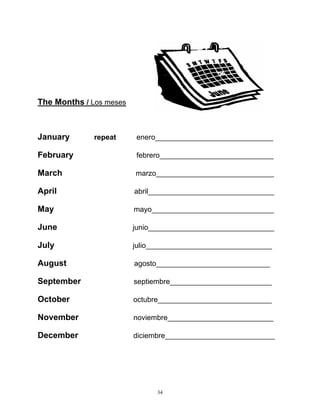 34
The Months / Los meses
January repeat enero_____________________________
February febrero____________________________
March marzo_____________________________
April abril_______________________________
May mayo______________________________
June junio_______________________________
July julio_______________________________
August agosto____________________________
September septiembre_________________________
October octubre____________________________
November noviembre__________________________
December diciembre___________________________
 